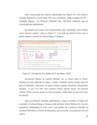 Após a apresentação dos arquivos representados nas Figuras 4.5 e 4.6, usamos a
atividade disponível em nosso Blog, feito com o GeoGebra, obtida na página da UFF –
Conteúdos Digitais – do Professor: Humberto José          Bortolossi, intitulada: Jogo de
Classificação dos Quadriláteros.

       Ressaltamos que quanto mais pesquisávamos para incrementar nosso projeto,
novas surpresas surgiam. Vejam na Figura 4.7 a atividade que desenvolvemos com os
alunos usando os recursos do software Régua e Compasso.




    Figura 4.7: Atividade do livro didático do 8º ano (Dante, 2005).

       Inicialmente falamos de maneira informal com os alunos sobre os Minós:
dominós, (os mais conhecidos de todos), triminós, tetraminós, porém a ênfase maior foi
para os pentaminós. Discutimos em grupos menores quantos pentaminós conseguíamos
desenhar.      O que você sabe sobre simetria? Porque algumas figuras não possuem
simetria? Outras possuem apenas um eixo de simetria e ainda outras possuem dois eixos
de simetria?

       Após esse primeiro momento, apresentamos o arquivo mostrado na Figura 4.8,
construído no software Régua e Compasso, pelo professor Carlos Mathias. Ele é um dos
professores coordenadores do nosso curso e que também foi o professor orientador da
disciplina Informática no Ensino da Matemática, que na ocasião, nos presenteou com este
arquivo.
                                                                                      45
 