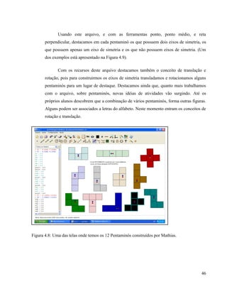 Usando este arquivo, e com as ferramentas ponto, ponto médio, e reta
       perpendicular, destacamos em cada pentaminó os que possuem dois eixos de simetria, os
       que possuem apenas um eixo de simetria e os que não possuem eixos de simetria. (Um
       dos exemplos está apresentado na Figura 4.9).

              Com os recursos deste arquivo destacamos também o conceito de translação e
       rotação, pois para construirmos os eixos de simetria transladamos e rotacionamos alguns
       pentaminós para um lugar de destaque. Destacamos ainda que, quanto mais trabalhamos
       com o arquivo, sobre pentaminós, novas idéias de atividades vão surgindo. Até os
       próprios alunos descobrem que a combinação de vários pentaminós, forma outras figuras.
       Alguns podem ser associados a letras do alfabeto. Neste momento entram os conceitos de
       rotação e translação.




Figura 4.8: Uma das telas onde temos os 12 Pentaminós construídos por Mathias.




                                                                                           46
 