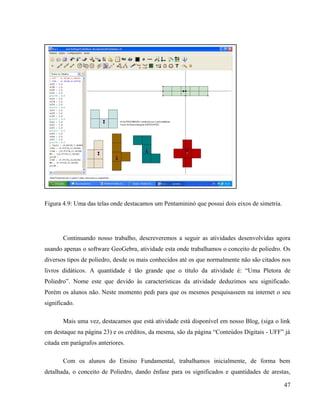 Figura 4.9: Uma das telas onde destacamos um Pentamininó que possui dois eixos de simetria.




       Continuando nosso trabalho, descreveremos a seguir as atividades desenvolvidas agora
usando apenas o software GeoGebra, atividade esta onde trabalhamos o conceito de poliedro. Os
diversos tipos de poliedro, desde os mais conhecidos até os que normalmente não são citados nos
livros didáticos. A quantidade é tão grande que o título da atividade é: “Uma Pletora de
Poliedro”. Nome este que devido às características da atividade deduzimos seu significado.
Porém os alunos não. Neste momento pedi para que os mesmos pesquisassem na internet o seu
significado.

       Mais uma vez, destacamos que está atividade está disponível em nosso Blog, (siga o link
em destaque na página 23) e os créditos, da mesma, são da página “Conteúdos Digitais - UFF” já
citada em parágrafos anteriores.

       Com os alunos do Ensino Fundamental, trabalhamos inicialmente, de forma bem
detalhada, o conceito de Poliedro, dando ênfase para os significados e quantidades de arestas,

                                                                                              47
 