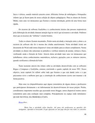 faces e vértices, usando material concreto como: diferentes formas de embalagens e brinquedos
infantis que já fazem parte de nossa coleção de objetos pedagógicos. Para os alunos do Ensino
Médio, mais uma vez destacamos que fizemos a mesma introdução, porém de uma forma mais
rápida.

          Os recursos do software GeoGebra e o conhecimento técnico das pessoas responsáveis
pela elaboração da atividade chamam atenção logo no início que acessamos a atividade. Podemos
dizer que os recursos são “infinitos” e muito bonitos.

          Todos os alunos ficaram encantados. Porém nesta atividade a interação entre o aluno e os
recursos do software não foi à mesma das citadas anteriormente. Nesta atividade existe um
documento do Word onde temos disponível várias atividades para os alunos completarem. Nestas
atividades os alunos irão selecionar os poliedros e verificar números de arestas, vértices e faces,
verificando ainda a fórmula de Euler. Através desta atividade mais uma vez destacamos que
trabalhamos vários conhecimentos matemáticos, inclusive operações com os números inteiros,
quando verificamos a fórmula de Euler.

          Neste momento através dos relatos sobre as atividades desenvolvidas com os softwares
Régua e Compasso e GeoGebra, estamos concluindo o quarto capítulo de nosso TFC. Nosso
objetivo, neste capítulo foi refletir sobre tudo que fizemos o que está dando certo e o que
precisamos rever e melhorar para que a construção do conhecimento ocorra sem traumas e de
forma positiva.

          Mais uma vez disponibilizamos aqui alguns comentários de alguns alunos e professores
que participaram diretamente e ou indiretamente do desenvolvimento do nosso projeto. Porém,
consideramos importante ressaltar que acessando nosso blogger, temos disponível muitos outros
comentários para uma avaliação mais completa. Principalmente no espaço onde intitulamos:
QUASE NO FINAL DA PRIMEIRA ETAPA.

          Broca disse...


                  Muito boa a atividade sobre funções. Até para nós professores as questões são
          instigantes. Aprende-se brincando. O que aparenta ser um jogo tem por trás todos os conceitos

                                                                                                    48
 