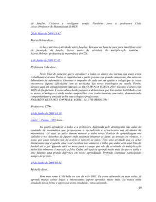de funções. Criativa e inteligente         tarefa.   Parabéns    para   a   professora   Cida.
Jésus (Professor de Matemática) do RCP.

20 de Maio de 2009 18:42

Maria Helena disse...

       Achei o máximo à atividade sobre funções. Tem que ser bom de cuca para identificar a lei
de formação da função. Gostei muito da atividade de multiplicação também.
Maria Helena - professora de matemática do CSA.

1 de Junho de 2009 17:45

Professora Cida disse...

        Neste final de semestre quero agradecer a todos os alunos das turmas nas quais estou
trabalhando este ano. Todos se empenharam e participaram com grande entusiasmo das aulas no
laboratório de informática. Observei o empenho de cada um em ajudar o colega que às vezes
encontrava alguma dificuldade com as novidades das novas tecnologias na escola. Porém,
destaco aqui um agradecimento especial, ao GUSTAVO DA TURMA 2001. Gustavo é aluno com
100% de freqüência. É nosso aluno desde pequeno e demonstrou que tem muitas habilidades com
as novas tecnologias e ainda soube compartilhar seus conhecimentos com todos, demonstrando
companheirismo e amizade pelos seus colegas e professores.
PARABÉNS GUSTAVO, CONTINUE ASSIM... MUITO OBRIGADA!

Professora: CIDA.

18 de Junho de 2009 18:19

André – Turma: 1001 disse...

        Eu quero agradecer a todos e a professora Aparecida pelo desempenho nas aulas do
conteúdo de matemática que proporciona o aprendizado e o raciocínio nas atividades de
matemática. Até aqui, as aulas vieram mostrar a todos novas técnicas de aprendizagem nos
cálculos e nos desenhos de figuras onde podemos observar as faces, as arestas, ou vértices, o
nome que cada poliedro tem de acordo o número de lados. Teve uma atividade que eu achei
interessante que é aquela onde você escolhia dois números e tinha que andar com uma bola de
futebol até o gol. Quando você se move para o campo que não dá resultado da multiplicação
pelos dois números, é marcada a falta. Enfim, até aqui eu aprendi muito mais do que eu sabia e
está fazendo uma grande diferença em nosso aprendizado. Pretendo continuar participando
sempre do projeto.

19 de Junho de 2009 03:51

Michelle disse...

       Bom meu nome é Michelle eu sou da sala 1001. Eu estou adorando as suas aulas, já
aprendi muitas coisas legais e interessantes espero aprender muito mais. Eu nunca tinha
estudado dessa forma e agora que estou estudando, estou adorando.
                                                                                            49
 