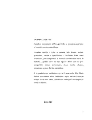 AGRADECIMENTOS

Agradeço imensamente a Deus, por todas as conquistas que tenho
vivenciado em minha caminhada.

Agradeço também a todas as pessoas: pais, irmãos, amigos,
professores, tutores e especialmente a Professora Rosa, nossa
orientadora, pela competência e paciência durante estes meses de
trabalho. Agradeço ainda ao meu esposo e filhos com as quais
compartilho    minhas    experiências,      divido   minhas   alegrias,
conquistas, anseios, dúvidas e angústias.

E o agradecimento muitíssimo especial é para minha filha, Maria
Emília, que durante minha Graduação e agora na Pós-Graduação
sempre leu os meus textos, contribuindo com significativas opiniões
sobre os mesmos.




              RESUMO




                                                                     5
 