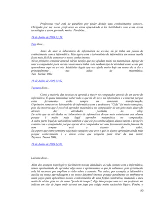 Professora você está de parabéns por poder dividir seus conhecimentos conosco.
Obrigada por ser nossa professora eu estou aprendendo a ter habilidades com essas novas
tecnologias e estou gostando muito. Parabéns...

19 de Junho de 2009 03:59

Tais disse...

        Antes de usar o laboratório de informática na escola, eu já tinha um pouco de
conhecimento com a informática. Mas agora com o laboratório de informática em nossa escola
ficou mais fácil de aumentar o nosso conhecimento.
Nesse primeiro semestre aprendi várias tarefas que nos ajudam muito na matemática. Apesar de
usar o computador para várias coisas nunca tinha visto nenhum tipo de atividade como essas que
aprendemos aqui na escola. Atividades legais que nos ajuda muito hoje em nosso dia a dia e
principalmente                nas              aulas              de               matemática.
Tais Turma: 1001

19 de Junho de 2009 04:02

Taynara disse...

        Como a maioria das pessoas eu aprendi a mexer no computador através de um curso de
informática. É quase impossível saber tudo o que há de novo na informática e a internet porque
estas      ferramentas       estão        sempre      em        constante       transformação.
O primeiro semestre no laboratório de informática com a professora “Cida” foi muito vantajoso,
pois ela mostrou que é possível aprender matemática no computador de um jeito mais divertido
através            das            atividades           postadas             no            blog.
Eu acho que as atividades no laboratório de informática deram mais entusiasmo aos alunos
porque     é     muito     mais      legal    aprender      matemática      no     computador.
A outra parte legal do laboratório também é que ele possibilita alguns alunos terem o primeiro
contato com o computador porque apesar de o computador ser uma ferramenta muito famosa ela
nem            sempre           está          a           alcance            de          todos.
Eu espero que outro semestre seja mais vantajoso que esse e que os alunos aprendam ainda mais
porque conhecimento é a única coisa que ninguém pode tirar da sua mente.
Taynara. Turma 1001.

19 de Junho de 2009 04:03



Luciana disse...

Além dos avanços tecnológicos facilitarem nossas atividades, a cada contato com a informática,
temos oportunidade de aprender algo novo e aprimoramos o que já sabíamos, pois geralmente
nela há recursos que ampliam a visão sobre o assunto. Nas aulas, por exemplo, a informática
auxilia na nossa aprendizagem e no nosso desenvolvimento, porque geralmente os professores
usam jogos para aplicarmos nossos conhecimentos de uma forma construtiva, mudando o meu
modo de vê-los, pois os via como "perda de tempo", digo isso porque uma vez um professor me
indicou um site de jogos onde acessei um jogo que exigia muito raciocínio lógico. Porém, o

                                                                                            50
 