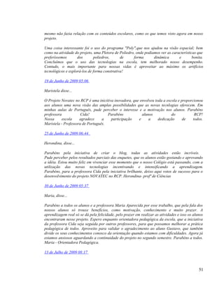 mesmo não fazia relação com os conteúdos escolares, como os que temos visto agora em nosso
projeto.

Uma coisa interessante foi o uso do programa "Poly",que nos ajudou na visão espacial; bem
como na atividade do projeto, uma Pletora de Poliedro, onde podiamos ver as características que
preferíssemos       dos       poliedros,      de     forma       dinâmica       e        bonita.
Concluímos que o uso das tecnologias na escola, tem melhorado nosso desempenho.
Contudo, o mais importante para nossas vidas é aproveitar ao máximo os artifícios
tecnológicos e explorá-los de forma construtiva!

19 de Junho de 2009 05:06

Maristela disse...

O Projeto Novatec no RCP é uma inicitiva inovadora, que envolveu toda a escola e proporcionou
aos alunos uma nova visão das amplas possibilidades que as novas tecnlogias oferecem. Em
minhas aulas de Português, pude perceber o interesse e a motivação nos alunos. Parabéns
professora            Cida!          Parabéns            alunos            do            RCP!
Nossa      escola    agradece     a    participação    e     a     dedicação      de    todos.
Maristela - Professora de Português.

25 de Junho de 2009 06:44

Herondina, disse...

Parabéns pela iniciativa de criar o blog, todas as atividades estão incríveis.
Pude perceber pelos resultados parciais das enquetes, que os alunos estão gostando e aprovando
a idéia. Estou muito feliz em vivenciar esse momento que o nosso Colégio está passando, com a
utilização das novas tecnologias incentivando e intensificando a aprendizagem.
Parabéns, para a professora Cida pela iniciativa brilhante, deixo aqui votos de sucesso para o
desenvolvimento do projeto NOVATEC no RCP. Herondina- profª de Ciências

30 de Junho de 2009 05:37

Maria, disse...

Parabéns a todos os alunos e a professora Maria Aparecida por esse trabalho, que pela fala dos
nossos alunos só trouxe benefícios, como motivação, conhecimento e muito prazer. A
aprendizagem real só se dá pela felicidade, pelo prazer em realizar as atividades e isso os alunos
encontraram nesse projeto. Espero enquanto orientadora pedagógica da escola, que a iniciativa
da professora Cida seja seguida por outros professores, para que possamos melhorar a prática
pedagógica de todos. Aproveito para validar o agradecimento ao aluno Gustavo, que também
divide os seus conhecimentos conosco da orientação quando estamos com dificuldades. Agora já
estamos ansiosos aguardando a continuidade do projeto no segundo semestre. Parabéns a todos.
Maria - Orientadora Pedagógica.

13 de Julho de 2009 08:17



                                                                                               51
 