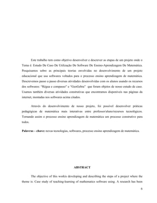 Este trabalho tem como objetivo desenvolver e descrever as etapas de um projeto onde o
Tema é: Estudo De Caso De Utilização De Software De Ensino-Aprendizagem De Matemática.
Pesquisamos sobre as principais teorias envolvidas no desenvolvimento de um projeto
educacional que usa softwares voltados para o processo ensino aprendizagem de matemática.
Descrevemos passo a passo diversas atividades desenvolvidas com os alunos usando os recursos
dos softwares: “Régua e compasso” e “GeoGebra” que foram objetos de nosso estudo de caso.
Usamos também diversas atividades construtivas que encontramos disponíveis nas páginas da
internet, montadas nos softwares acima citados.

         Através do desenvolvimento de nosso projeto, foi possível desenvolver práticas
pedagógicas de matemática mais interativas entre professor/aluno/recursos tecnológicos.
Tornando assim o processo ensino aprendizagem de matemática um processo construtivo para
todos.

Palavras – chave: novas tecnologias, softwares, processo ensino aprendizagem de matemática.




                                          ABSTRACT

         The objective of this workis developing and describing the steps of a project where the
theme is: Case study of teaching-learning of mathematics software using. A research has been

                                                                                              6
 
