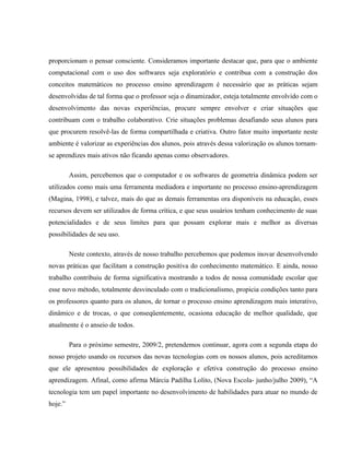 proporcionam o pensar consciente. Consideramos importante destacar que, para que o ambiente
computacional com o uso dos softwares seja exploratório e contribua com a construção dos
conceitos matemáticos no processo ensino aprendizagem é necessário que as práticas sejam
desenvolvidas de tal forma que o professor seja o dinamizador, esteja totalmente envolvido com o
desenvolvimento das novas experiências, procure sempre envolver e criar situações que
contribuam com o trabalho colaborativo. Crie situações problemas desafiando seus alunos para
que procurem resolvê-las de forma compartilhada e criativa. Outro fator muito importante neste
ambiente é valorizar as experiências dos alunos, pois através dessa valorização os alunos tornam-
se aprendizes mais ativos não ficando apenas como observadores.

         Assim, percebemos que o computador e os softwares de geometria dinâmica podem ser
utilizados como mais uma ferramenta mediadora e importante no processo ensino-aprendizagem
(Magina, 1998), e talvez, mais do que as demais ferramentas ora disponíveis na educação, esses
recursos devem ser utilizados de forma crítica, e que seus usuários tenham conhecimento de suas
potencialidades e de seus limites para que possam explorar mais e melhor as diversas
possibilidades de seu uso.

         Neste contexto, através de nosso trabalho percebemos que podemos inovar desenvolvendo
novas práticas que facilitam a construção positiva do conhecimento matemático. E ainda, nosso
trabalho contribuiu de forma significativa mostrando a todos de nossa comunidade escolar que
esse novo método, totalmente desvinculado com o tradicionalismo, propicia condições tanto para
os professores quanto para os alunos, de tornar o processo ensino aprendizagem mais interativo,
dinâmico e de trocas, o que conseqüentemente, ocasiona educação de melhor qualidade, que
atualmente é o anseio de todos.

         Para o próximo semestre, 2009/2, pretendemos continuar, agora com a segunda etapa do
nosso projeto usando os recursos das novas tecnologias com os nossos alunos, pois acreditamos
que ele apresentou possibilidades de exploração e efetiva construção do processo ensino
aprendizagem. Afinal, como afirma Márcia Padilha Lolito, (Nova Escola- junho/julho 2009), “A
tecnologia tem um papel importante no desenvolvimento de habilidades para atuar no mundo de
hoje.”
 