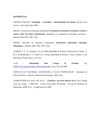 REFERÊNCIAS

AMANDA POLATO. Tecnologia + Conteúdos = Oportunidades de Ensino. Revista Nova
Escola – p.50, Junho/Julho 2009.

BRASIL, Secretaria de Educação Fundamental. Parâmetros curriculares nacionais: terceiro e
quarto ciclos do ensino fundamental: introdução aos parâmetros curriculares nacionais. -
Brasília: MEC/SEF, 1998. 174p.

BRASIL. Secretaria de Educação Fundamental. Parâmetros curriculares nacionais:
Matemática. - Brasília: MEC/ SEF, 1998. 148p.

CAMPOS, F. C. A., Campos, G. H. B. (2001) Qualidade de Software Educacional in Rocha, A.
R. C. da, Maldonado, J. C., Weber, K. C. (Orgs.) Qualidade de Software: Teoria e Prática. 1. Ed.
São Paulo: Prentice Hall, p. 124-130.

C.a.R       –       Matemática          Para        Gregos         &       Troianos,        em:
HTTP://www.gregosetroianos.mat.br/softcar.asp. acesso em maio/2009.

CIÊNCIAS DA NATUREZA, MATEMÁTICA E SUAS TECNOLOGIAS / Secretaria de
Educação Básica. - Brasília: Ministério da Educação. 2008. 135p.

COMPUTADOR NA SALA DE AULA – GeoGebra, um bom software livre, Luis Cláudio
Lopes de Araújo – UNICEUB – Centro Universitário de Brasília – Revista do Professor de
Matemática, RPM, nº 67. 3º quadrimestre de 2008.
 