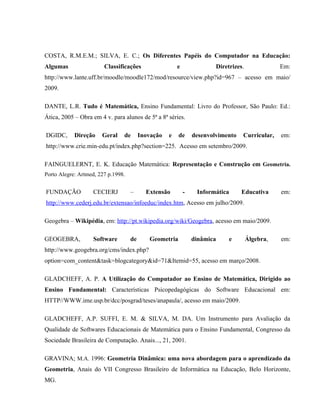 COSTA, R.M.E.M.; SILVA, E. C.; Os Diferentes Papéis do Computador na Educação:
Algumas                 Classificações                  e               Diretrizes.              Em:
http://www.lante.uff.br/moodle/moodle172/mod/resource/view.php?id=967 – acesso em maio/
2009.

DANTE, L.R. Tudo é Matemática, Ensino Fundamental: Livro do Professor, São Paulo: Ed.:
Ática, 2005 – Obra em 4 v. para alunos de 5ª a 8ª séries.

DGIDC,      Direção    Geral    de       Inovação   e   de      desenvolvimento   Curricular,    em:
http://www.crie.min-edu.pt/index.php?section=225. Acesso em setembro/2009.

FAINGUELERNT, E. K. Educação Matemática: Representação e Construção em Geometria.
Porto Alegre: Artmed, 227 p.1998.


FUNDAÇÃO           CECIERJ          –      Extensão         -    Informática      Educativa      em:
http://www.cederj.edu.br/extensao/infoeduc/index.htm, Acesso em julho/2009.

Geogebra – Wikipédia, em: http://pt.wikipedia.org/wiki/Geogebra, acesso em maio/2009.

GEOGEBRA,           Software        de      Geometria           dinâmica     e        Álgebra,   em:
http://www.geogebra.org/cms/index.php?
option=com_content&task=blogcategory&id=71&Itemid=55, acesso em março/2008.

GLADCHEFF, A. P. A Utilização do Computador ao Ensino de Matemática, Dirigido ao
Ensino Fundamental: Características Psicopedagógicas do Software Educacional em:
HTTP//WWW.ime.usp.br/dcc/posgrad/teses/anapaula/, acesso em maio/2009.

GLADCHEFF, A.P. SUFFI, E. M. & SILVA, M. DA. Um Instrumento para Avaliação da
Qualidade de Softwares Educacionais de Matemática para o Ensino Fundamental, Congresso da
Sociedade Brasileira de Computação. Anais..., 21, 2001.

GRAVINA; M.A. 1996: Geometria Dinâmica: uma nova abordagem para o aprendizado da
Geometria, Anais do VII Congresso Brasileiro de Informática na Educação, Belo Horizonte,
MG.
 