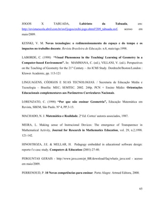 JOGOS           X        TABUADA,             Labirinto         da        Tabuada,       em:
http://revistaescola.abril.com.br/swf/jogos/exibi-jogo.shtml?209_tabuada.swf,   acesso   em
maio/2009.

KESNKI, V. M. Novas tecnologias: o redimensionamento do espaço e do tempo e os
impactos no trabalho docente. Revista Brasileira de Educação. n.8, maio/ago.1998.

LABORDE, C. (1998) “Visual Phenomena in the Teaching/ Learning of Geometry in a
Computer-based Environment”. In: MAMMANA, C. (ed.), VILLANI, V. (ed.). Perspectives
on the Teaching of Geometry for the 21st Century – An ICMI Study. Dordrecht/Boston/London :
Kluwer Academic, pp. 113-121

LINGUAGENS, CÓDIGOS E SUAS TECNOLOGIAS. / Secretaria de Educação Média e
Tecnologia – Brasília: MEC; SEMTEC. 2002. 244p. PCN + Ensino Médio: Orientações
Educacionais complementares aos Parâmetros Curriculares Nacionais.

LORENZATO, C. (1998) “Por que não ensinar Geometria”, Educação Matemática em
Revista, SBEM, São Paulo. Nº 4, PP.3-13.

MACHADO, N. J. Matemática e Realidade. 2ª Ed. Cortez/ autores associados, 1987.

MEIRA, L. Making sense of Instrucional Devices: The emergence of Transparence in
Mathematical Activity, Journal for Research in Mathematics Education, vol. 29, n.2,1998.
121-142.

HINOSTROZA, J.E. & MELLAR, H. Pedagogy embedded in educational software design:
reporto f e casc study. Computers & Education (2001) 27-40.

PERGUNTAS GERAIS - http://www.java.com/pt_BR/download/faq/whatis_java.xml - acesso
em maio/2009.

PERRENOUD, P. 10 Novas competências para ensinar. Porto Alegre: Artmed Editora, 2000.




                                                                                          65
 
