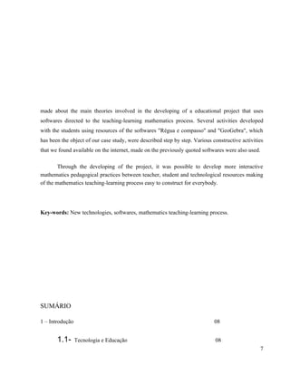 made about the main theories involved in the developing of a educational project that uses
softwares directed to the teaching-learning mathematics process. Several activities developed
with the students using resources of the softwares "Régua e compasso" and "GeoGebra", which
has been the object of our case study, were described step by step. Various constructive activities
that we found available on the internet, made on the previously quoted softwares were also used.

        Through the developing of the project, it was possible to develop more interactive
mathematics pedagogical practices between teacher, student and technological resources making
of the mathematics teaching-learning process easy to construct for everybody.




Key-words: New technologies, softwares, mathematics teaching-learning process.




SUMÁRIO

1 – Introdução                                                               08


       1.1-      Tecnologia e Educação                                       08
                                                                                                   7
 