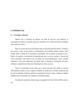 1- INTRODUÇÃO

1.1 – Tecnologia e Educação

       Sabemos que a tecnologia há milênios, faz parte da vida dos seres humanos. A
curiosidade em conhecer e descobrir algo novo contribuiu com o desenvolvimento tecnológico
com o qual convivemos.

       Hoje, os recursos das novas tecnologias estão em acelerado desenvolvimento. As pessoas
têm acessos a esses recursos direta ou indiretamente, em atividades bastante comuns. Neste
sentido, desde a década de 70, instituições conceituadas, vêm investindo em pesquisas com o
objetivo de preparar o profissional da educação para atuar na escola usando os recursos das
novas tecnologias como parceria em sua prática de ensino-aprendizagem. Como exemplo
importante e mais atual, destacamos que desde 1998, os Parâmetros Curriculares Nacionais,
enfatizam a importância dos Recursos Tecnológicos na vida e na escola.

       Todos na comunidade escolar sabem que a escola não pode ficar alheia ao universo
informatizado se quiser, de fato, integrar o estudante ao mundo que o circunda, permitindo que
ele seja um indivíduo autônomo, dotado de competências flexíveis e apto a enfrentar as rápidas
mudanças que as tecnologias vêm impondo à contemporaneidade.

       Consideramos importante destacar aqui, um parágrafo de Nelson Pretto (2000); onde ele
diz:
 