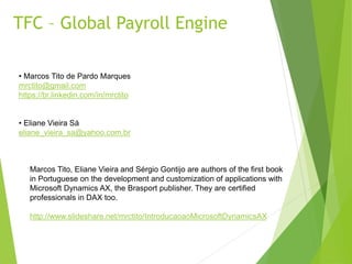 TFC – Global Payroll Engine
• Marcos Tito de Pardo Marques
mrctito@gmail.com
https://br.linkedin.com/in/mrctito
• Eliane Vieira Sá
eliane_vieira_sa@yahoo.com.br
Marcos Tito, Eliane Vieira and Sérgio Gontijo are authors of the first book
in Portuguese on the development and customization of applications with
Microsoft Dynamics AX, the Brasport publisher. They are certified
professionals in DAX too.
http://www.slideshare.net/mrctito/IntroducaoaoMicrosoftDynamicsAX
 