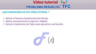 Vídeo tutorial FdeT
PROBLEMA RESUELTO: TFC
¿QUÉ APRENDERÁS EN ESTE VÍDEO TUTORIAL ?
• Aplicar el Teorema fundamental del Cálculo.
• Aplicar correctamente la regla de L´Hôpital.
• Calcular el polinomio de Taylor para aproximar una función.
 
