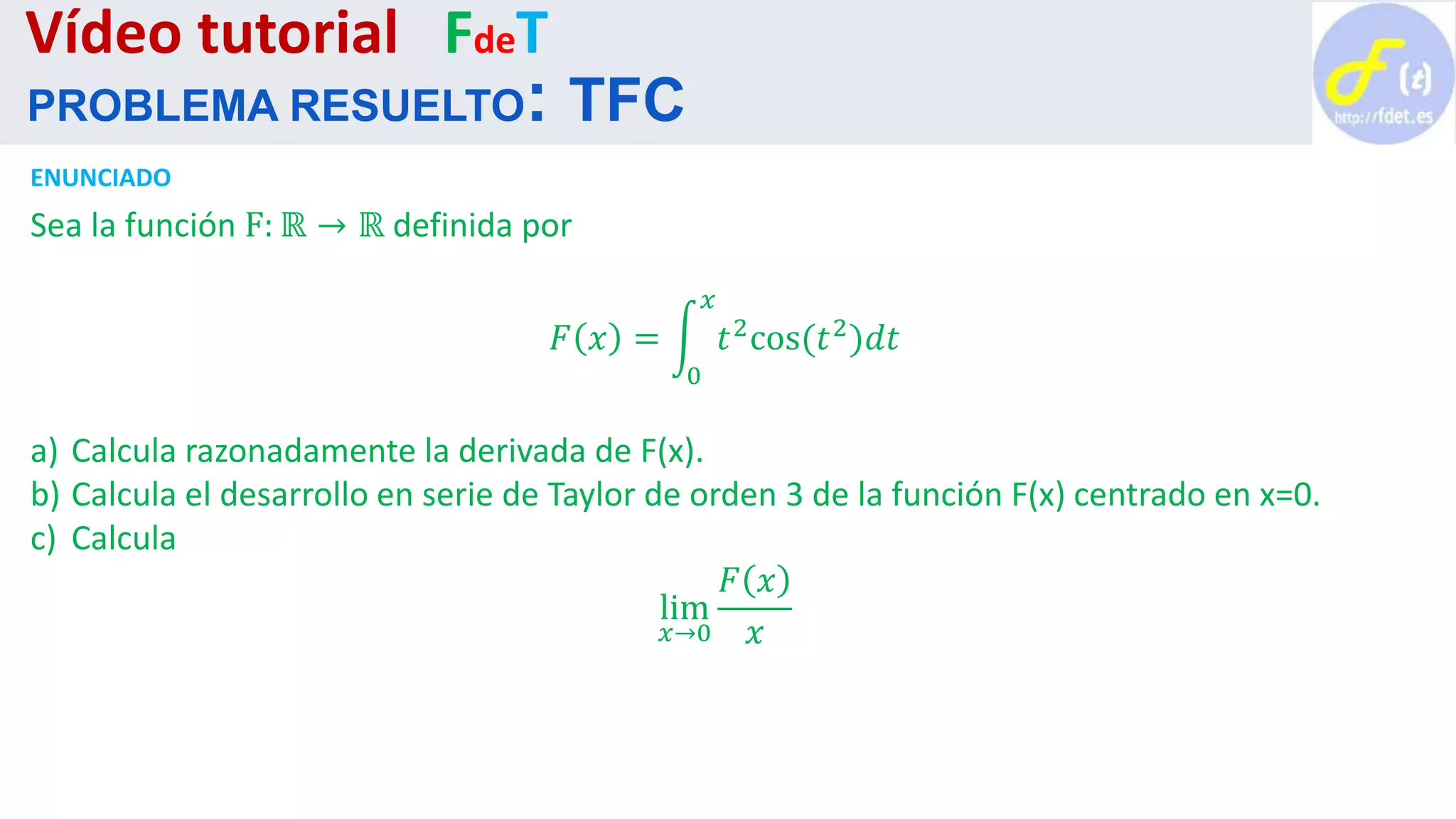 ENUNCIADO
Sea la función F: ℝ → ℝ definida por
𝐹 𝑥 =
0
𝑥
𝑡2cos(𝑡2)𝑑𝑡
a) Calcula razonadamente la derivada de F(x).
b) Calcula el desarrollo en serie de Taylor de orden 3 de la función F(x) centrado en x=0.
c) Calcula
lim
𝑥→0
𝐹 𝑥
𝑥
Vídeo tutorial FdeT
PROBLEMA RESUELTO: TFC
 
