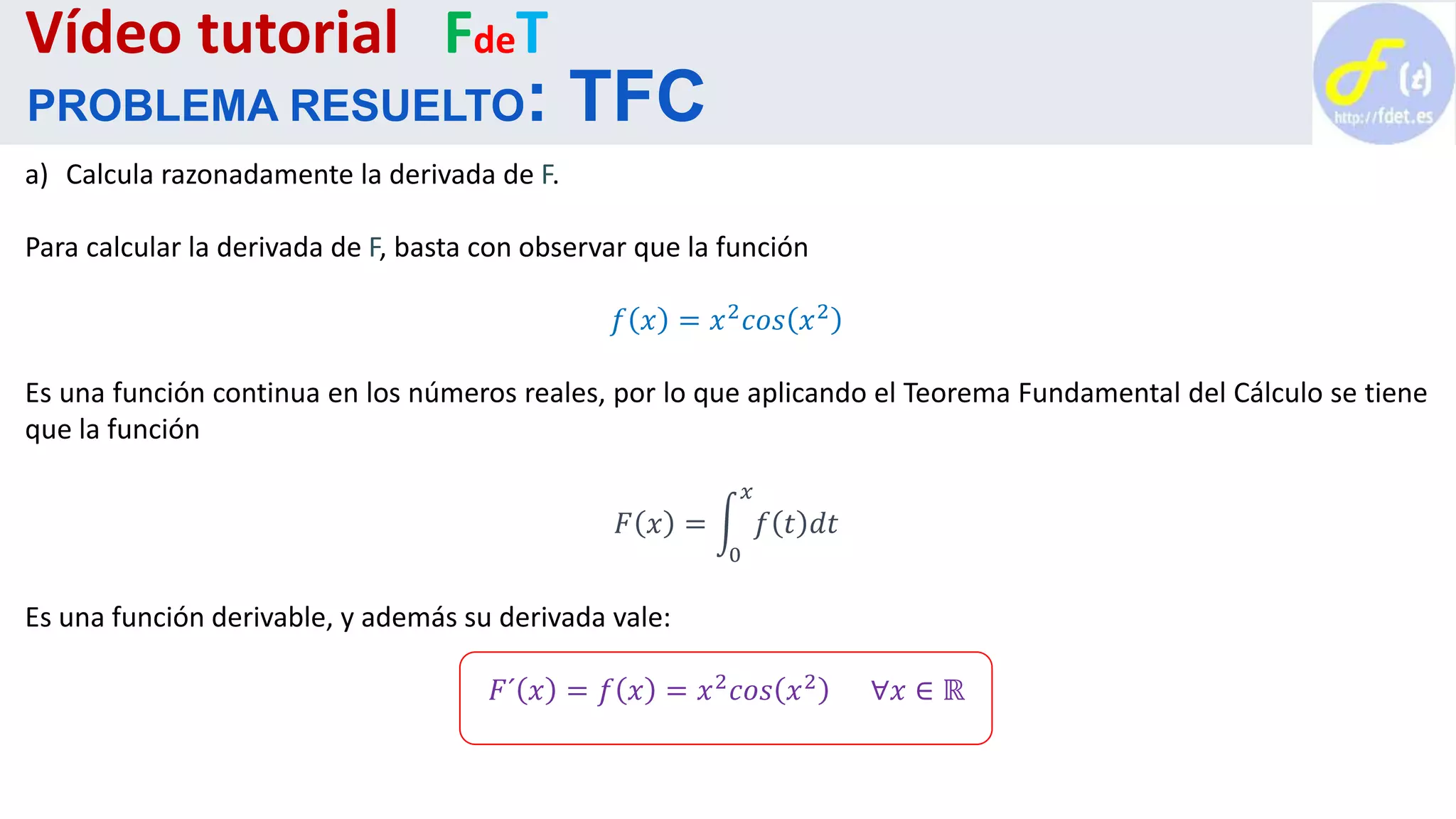 a) Calcula razonadamente la derivada de F.
Para calcular la derivada de F, basta con observar que la función
𝑓 𝑥 = 𝑥2 𝑐𝑜𝑠 𝑥2
Es una función continua en los números reales, por lo que aplicando el Teorema Fundamental del Cálculo se tiene
que la función
𝐹 𝑥 =
0
𝑥
𝑓 𝑡 𝑑𝑡
Es una función derivable, y además su derivada vale:
𝐹´ 𝑥 = 𝑓 𝑥 = 𝑥2 𝑐𝑜𝑠 𝑥2 ∀𝑥 ∈ ℝ
Vídeo tutorial FdeT
PROBLEMA RESUELTO: TFC
 
