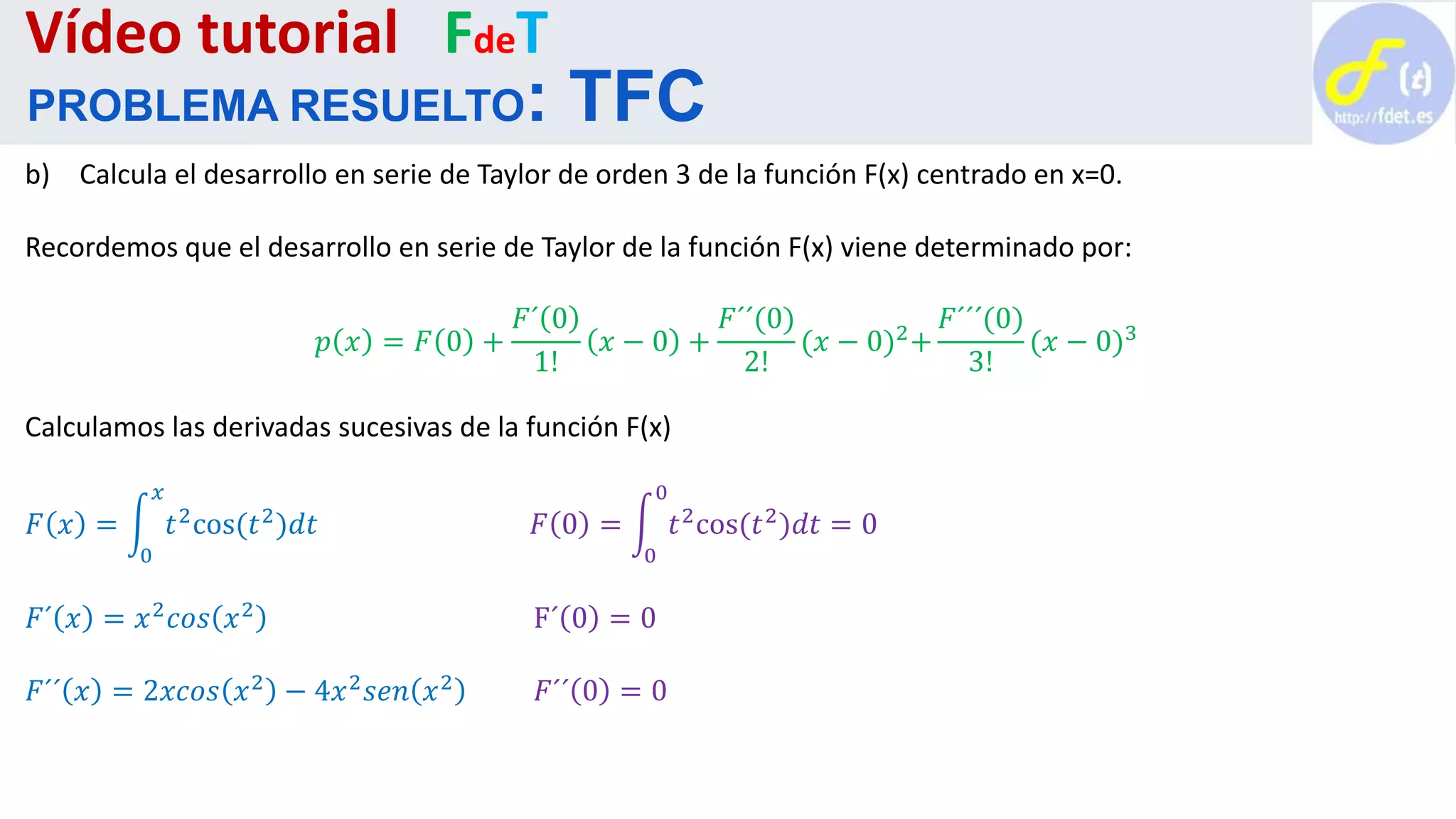 b) Calcula el desarrollo en serie de Taylor de orden 3 de la función F(x) centrado en x=0.
Recordemos que el desarrollo en serie de Taylor de la función F(x) viene determinado por:
𝑝 𝑥 = 𝐹 0 +
𝐹´ 0
1!
𝑥 − 0 +
𝐹´´(0)
2!
(𝑥 − 0)2+
𝐹´´´(0)
3!
(𝑥 − 0)3
Calculamos las derivadas sucesivas de la función F(x)
𝐹 𝑥 =
0
𝑥
𝑡2cos(𝑡2)𝑑𝑡 𝐹 0 =
0
0
𝑡2cos(𝑡2)𝑑𝑡 = 0
𝐹´ 𝑥 = 𝑥2
𝑐𝑜𝑠 𝑥2
F´ 0 = 0
𝐹´´ 𝑥 = 2𝑥𝑐𝑜𝑠 𝑥2 − 4𝑥2 𝑠𝑒𝑛 𝑥2 𝐹´´ 0 = 0
Vídeo tutorial FdeT
PROBLEMA RESUELTO: TFC
 