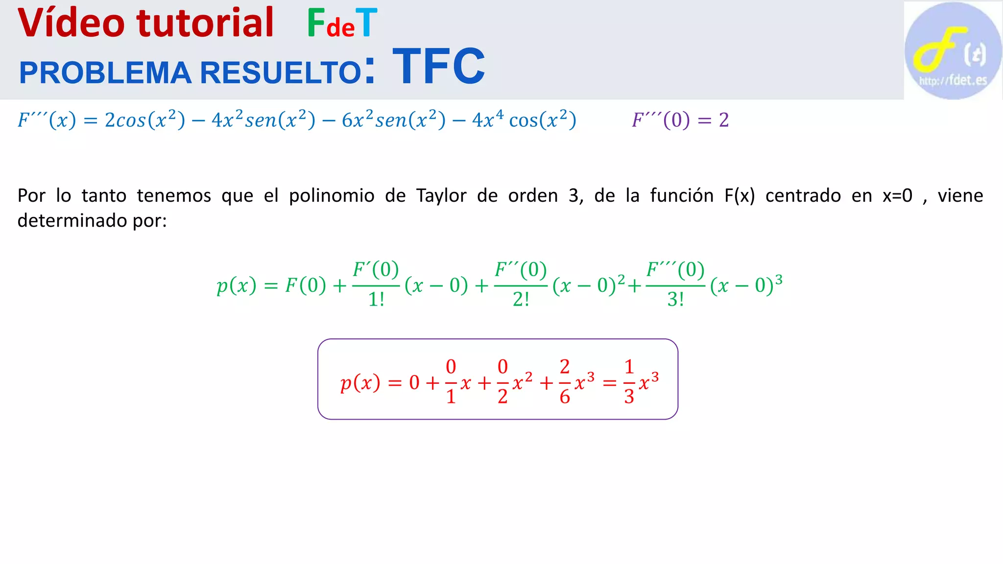 𝐹´´´ 𝑥 = 2𝑐𝑜𝑠 𝑥2
− 4𝑥2
𝑠𝑒𝑛 𝑥2
− 6𝑥2
𝑠𝑒𝑛 𝑥2
− 4𝑥4
cos 𝑥2
𝐹´´´ 0 = 2
Por lo tanto tenemos que el polinomio de Taylor de orden 3, de la función F(x) centrado en x=0 , viene
determinado por:
𝑝 𝑥 = 𝐹 0 +
𝐹´ 0
1!
𝑥 − 0 +
𝐹´´(0)
2!
(𝑥 − 0)2+
𝐹´´´(0)
3!
(𝑥 − 0)3
𝑝 𝑥 = 0 +
0
1
𝑥 +
0
2
𝑥2 +
2
6
𝑥3 =
1
3
𝑥3
Vídeo tutorial FdeT
PROBLEMA RESUELTO: TFC
 