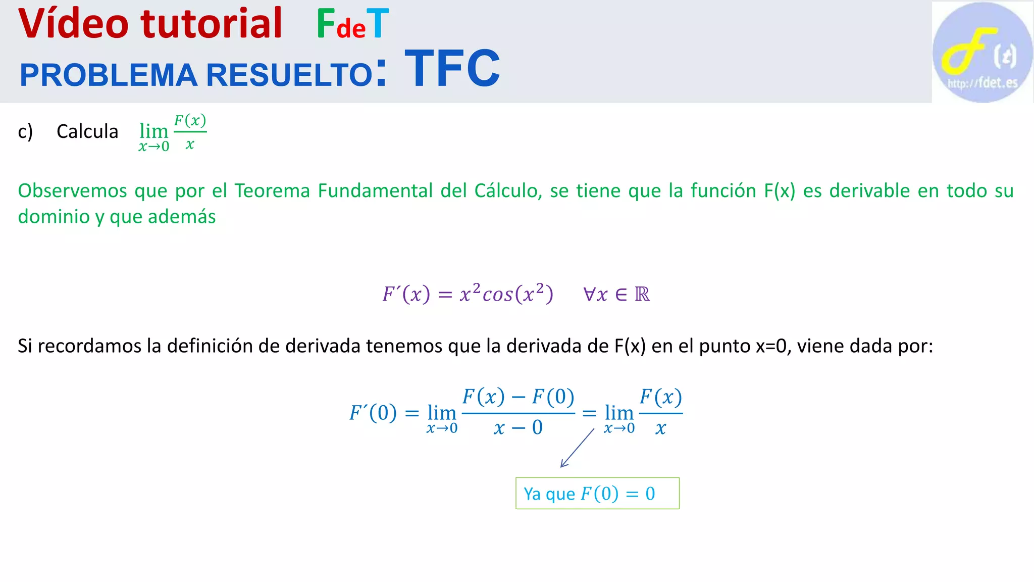 c) Calcula lim
𝑥→0
𝐹 𝑥
𝑥
Observemos que por el Teorema Fundamental del Cálculo, se tiene que la función F(x) es derivable en todo su
dominio y que además
𝐹´ 𝑥 = 𝑥2
𝑐𝑜𝑠 𝑥2
∀𝑥 ∈ ℝ
Si recordamos la definición de derivada tenemos que la derivada de F(x) en el punto x=0, viene dada por:
𝐹´ 0 = lim
𝑥→0
𝐹 𝑥 − 𝐹(0)
𝑥 − 0
= lim
𝑥→0
𝐹(𝑥)
𝑥
Vídeo tutorial FdeT
PROBLEMA RESUELTO: TFC
Ya que 𝐹 0 = 0
 