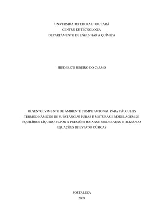UNIVERSIDADE FEDERAL DO CEARÁ 
CENTRO DE TECNOLOGIA 
DEPARTAMENTO DE ENGENHARIA QUÍMICA 
FREDERICO RIBEIRO DO CARMO 
DESENVOLVIMENTO DE AMBIENTE COMPUTACIONAL PARA CÁLCULOS 
TERMODINÂMICOS DE SUBSTÂNCIAS PURAS E MISTURAS E MODELAGEM DE 
EQUILÍBRIO LÍQUIDO-VAPOR A PRESSÕES BAIXAS E MODERADAS UTILIZANDO 
EQUAÇÕES DE ESTADO CÚBICAS 
FORTALEZA 
2009 
 