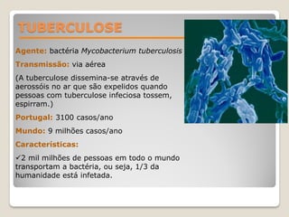 TUBERCULOSE
Agente: bactéria Mycobacterium tuberculosis
Transmissão: via aérea
(A tuberculose dissemina-se através de
aerossóis no ar que são expelidos quando
pessoas com tuberculose infeciosa tossem,
espirram.)
Portugal: 3100 casos/ano
Mundo: 9 milhões casos/ano
Características:
2 mil milhões de pessoas em todo o mundo
transportam a bactéria, ou seja, 1/3 da
humanidade está infetada.
 