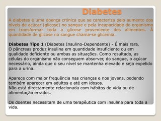Diabetes
A diabetes é uma doença crónica que se caracteriza pelo aumento dos
níveis de açúcar (glicose) no sangue e pela incapacidade do organismo
em transformar toda a glicose proveniente dos alimentos. À
quantidade de glicose no sangue chama-se glicemia.
Diabetes Tipo 1 (Diabetes Insulino-Dependente) - É mais rara.
O pâncreas produz insulina em quantidade insuficiente ou em
qualidade deficiente ou ambas as situações. Como resultado, as
células do organismo não conseguem absorver, do sangue, o açúcar
necessário, ainda que o seu nível se mantenha elevado e seja expelido
para a urina.
Aparece com maior frequência nas crianças e nos jovens, podendo
também aparecer em adultos e até em idosos.
Não está directamente relacionada com hábitos de vida ou de
alimentação errados.
Os doentes necessitam de uma terapêutica com insulina para toda a
vida.
 