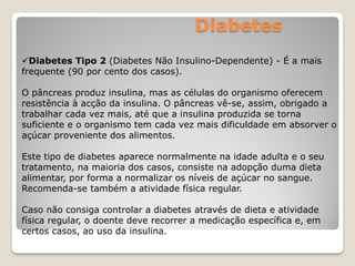 Diabetes
Diabetes Tipo 2 (Diabetes Não Insulino-Dependente) - É a mais
frequente (90 por cento dos casos).
O pâncreas produz insulina, mas as células do organismo oferecem
resistência à acção da insulina. O pâncreas vê-se, assim, obrigado a
trabalhar cada vez mais, até que a insulina produzida se torna
suficiente e o organismo tem cada vez mais dificuldade em absorver o
açúcar proveniente dos alimentos.
Este tipo de diabetes aparece normalmente na idade adulta e o seu
tratamento, na maioria dos casos, consiste na adopção duma dieta
alimentar, por forma a normalizar os níveis de açúcar no sangue.
Recomenda-se também a atividade física regular.
Caso não consiga controlar a diabetes através de dieta e atividade
física regular, o doente deve recorrer a medicação específica e, em
certos casos, ao uso da insulina.
 