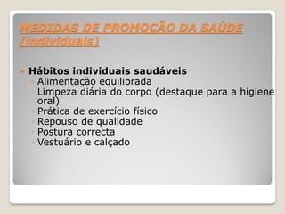 MEDIDAS DE PROMOÇÃO DA SAÚDE
(individuais)
 Hábitos individuais saudáveis
◦ Alimentação equilibrada
◦ Limpeza diária do corpo (destaque para a higiene
oral)
◦ Prática de exercício físico
◦ Repouso de qualidade
◦ Postura correcta
◦ Vestuário e calçado
 
