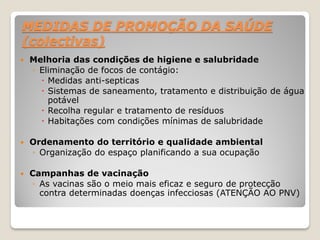 MEDIDAS DE PROMOÇÃO DA SAÚDE
(colectivas)
 Melhoria das condições de higiene e salubridade
◦ Eliminação de focos de contágio:
 Medidas anti-septicas
 Sistemas de saneamento, tratamento e distribuição de água
potável
 Recolha regular e tratamento de resíduos
 Habitações com condições mínimas de salubridade
 Ordenamento do território e qualidade ambiental
◦ Organização do espaço planificando a sua ocupação
 Campanhas de vacinação
◦ As vacinas são o meio mais eficaz e seguro de protecção
contra determinadas doenças infecciosas (ATENÇÃO AO PNV)
 