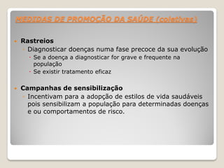 MEDIDAS DE PROMOÇÃO DA SAÚDE (coletivas)
 Rastreios
◦ Diagnosticar doenças numa fase precoce da sua evolução
 Se a doença a diagnosticar for grave e frequente na
população
 Se existir tratamento eficaz
 Campanhas de sensibilização
◦ Incentivam para a adopção de estilos de vida saudáveis
pois sensibilizam a população para determinadas doenças
e ou comportamentos de risco.
 