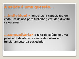 A saúde é uma questão…
…individual - influencia a capacidade de
cada um de nós para trabalhar, estudar, divertir-
se ou amar.
…comunitária- a falta de saúde de uma
pessoa pode afetar a saúde de outras e o
funcionamento da sociedade.
 