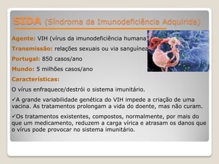 SIDA (Síndroma da Imunodeficiência Adquirida)
Agente: VIH (vírus da imunodeficiência humana)
Transmissão: relações sexuais ou via sanguínea.
Portugal: 850 casos/ano
Mundo: 5 milhões casos/ano
Características:
O vírus enfraquece/destrói o sistema imunitário.
A grande variabilidade genética do VIH impede a criação de uma
vacina. As tratamentos prolongam a vida do doente, mas não curam.
Os tratamentos existentes, compostos, normalmente, por mais do
que um medicamento, reduzem a carga vírica e atrasam os danos que
o vírus pode provocar no sistema imunitário.
 