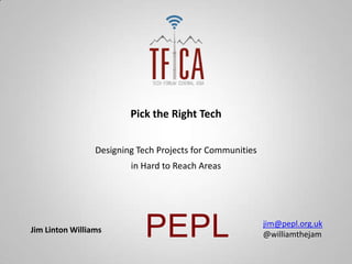 Pick the Right Tech


                 Designing Tech Projects for Communities
                         in Hard to Reach Areas




Jim Linton Williams
                             PEPL                          jim@pepl.org.uk
                                                           @williamthejam
 