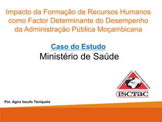 Impacto da Formação de Recursos Humanos
como Factor Determinante do Desempenho
da Administração Pública Moçambicana
Caso do Estudo
Ministério de Saúde
Por. Agira Issufo Taniquela
 