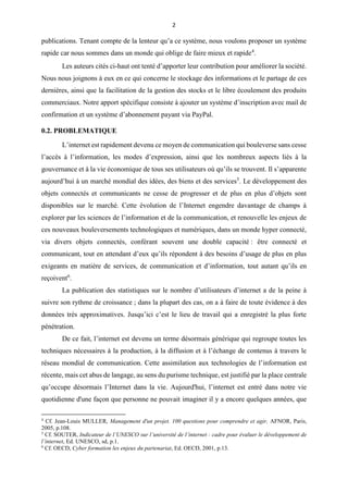 2
publications. Tenant compte de la lenteur qu’a ce système, nous voulons proposer un système
rapide car nous sommes dans un monde qui oblige de faire mieux et rapide4
.
Les auteurs cités ci-haut ont tenté d’apporter leur contribution pour améliorer la société.
Nous nous joignons à eux en ce qui concerne le stockage des informations et le partage de ces
dernières, ainsi que la facilitation de la gestion des stocks et le libre écoulement des produits
commerciaux. Notre apport spécifique consiste à ajouter un système d’inscription avec mail de
confirmation et un système d’abonnement payant via PayPal.
0.2. PROBLEMATIQUE
L’internet est rapidement devenu ce moyen de communication qui bouleverse sans cesse
l’accès à l’information, les modes d’expression, ainsi que les nombreux aspects liés à la
gouvernance et à la vie économique de tous ses utilisateurs où qu’ils se trouvent. Il s’apparente
aujourd’hui à un marché mondial des idées, des biens et des services5
. Le développement des
objets connectés et communicants ne cesse de progresser et de plus en plus d’objets sont
disponibles sur le marché. Cette évolution de l’Internet engendre davantage de champs à
explorer par les sciences de l’information et de la communication, et renouvelle les enjeux de
ces nouveaux bouleversements technologiques et numériques, dans un monde hyper connecté,
via divers objets connectés, conférant souvent une double capacité : être connecté et
communicant, tout en attendant d’eux qu’ils répondent à des besoins d’usage de plus en plus
exigeants en matière de services, de communication et d’information, tout autant qu’ils en
reçoivent6
.
La publication des statistiques sur le nombre d’utilisateurs d’internet a de la peine à
suivre son rythme de croissance ; dans la plupart des cas, on a à faire de toute évidence à des
données très approximatives. Jusqu’ici c’est le lieu de travail qui a enregistré la plus forte
pénétration.
De ce fait, l’internet est devenu un terme désormais générique qui regroupe toutes les
techniques nécessaires à la production, à la diffusion et à l’échange de contenus à travers le
réseau mondial de communication. Cette assimilation aux technologies de l’information est
récente, mais cet abus de langage, au sens du purisme technique, est justifié par la place centrale
qu’occupe désormais l’Internet dans la vie. Aujourd'hui, l’internet est entré dans notre vie
quotidienne d'une façon que personne ne pouvait imaginer il y a encore quelques années, que
4
Cf. Jean-Louis MULLER, Management d'un projet. 100 questions pour comprendre et agir, AFNOR, Paris,
2005, p.108.
5
Cf. SOUTER, Indicateur de l’UNESCO sur l’université de l’internet : cadre pour évaluer le développement de
l’internet, Ed. UNESCO, sd, p.1.
6
Cf. OECD, Cyber formation les enjeux du partenariat, Ed. OECD, 2001, p.13.
 