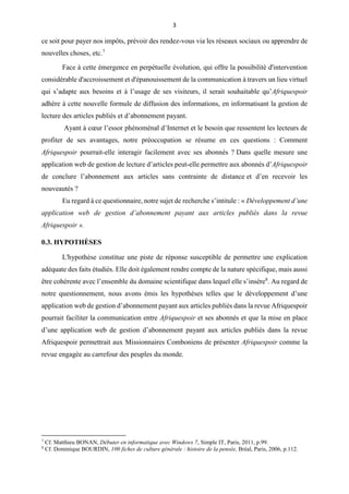 3
ce soit pour payer nos impôts, prévoir des rendez-vous via les réseaux sociaux ou apprendre de
nouvelles choses, etc.7
Face à cette émergence en perpétuelle évolution, qui offre la possibilité d'intervention
considérable d'accroissement et d'épanouissement de la communication à travers un lieu virtuel
qui s’adapte aux besoins et à l’usage de ses visiteurs, il serait souhaitable qu’Afriquespoir
adhère à cette nouvelle formule de diffusion des informations, en informatisant la gestion de
lecture des articles publiés et d’abonnement payant.
Ayant à cœur l’essor phénoménal d’Internet et le besoin que ressentent les lecteurs de
profiter de ses avantages, notre préoccupation se résume en ces questions : Comment
Afriquespoir pourrait-elle interagir facilement avec ses abonnés ? Dans quelle mesure une
application web de gestion de lecture d’articles peut-elle permettre aux abonnés d’Afriquespoir
de conclure l’abonnement aux articles sans contrainte de distance et d’en recevoir les
nouveautés ?
Eu regard à ce questionnaire, notre sujet de recherche s’intitule : « Développement d’une
application web de gestion d’abonnement payant aux articles publiés dans la revue
Afriquespoir ».
0.3. HYPOTHÈSES
L'hypothèse constitue une piste de réponse susceptible de permettre une explication
adéquate des faits étudiés. Elle doit également rendre compte de la nature spécifique, mais aussi
être cohérente avec l’ensemble du domaine scientifique dans lequel elle s’insère8
. Au regard de
notre questionnement, nous avons émis les hypothèses telles que le développement d’une
application web de gestion d’abonnement payant aux articles publiés dans la revue Afriquespoir
pourrait faciliter la communication entre Afriquespoir et ses abonnés et que la mise en place
d’une application web de gestion d’abonnement payant aux articles publiés dans la revue
Afriquespoir permettrait aux Missionnaires Comboniens de présenter Afriquespoir comme la
revue engagée au carrefour des peuples du monde.
7
Cf. Matthieu BONAN, Débuter en informatique avec Windows 7, Simple IT, Paris, 2011, p.99.
8
Cf. Dominique BOURDIN, 100 fiches de culture générale : histoire de la pensée, Bréal, Paris, 2006, p.112.
 