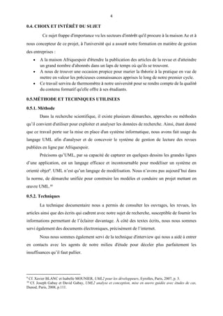 4
0.4. CHOIX ET INTÉRÊT DU SUJET
Ce sujet frappe d'importance vu les secteurs d'intérêt qu'il procure à la maison Ae et à
nous concepteur de ce projet, à l'université qui a assuré notre formation en matière de gestion
des entreprises :
 A la maison Afriquespoir d'étendre la publication des articles de la revue et d'atteindre
un grand nombre d'abonnés dans un laps de temps où qu'ils se trouvent.
 A nous de trouver une occasion propice pour marier la théorie à la pratique en vue de
mettre en valeur les précieuses connaissances apprises le long de notre premier cycle.
 Ce travail servira de thermomètre à notre université pour se rendre compte de la qualité
du contenu formatif qu'elle offre à ses étudiants.
0.5.MÉTHODE ET TECHNIQUES UTILISEES
0.5.1. Méthode
Dans la recherche scientifique, il existe plusieurs démarches, approches ou méthodes
qu’il convient d'utiliser pour exploiter et analyser les données de recherche. Ainsi, étant donné
que ce travail porte sur la mise en place d'un système informatique, nous avons fait usage du
langage UML afin d'analyser et de concevoir le système de gestion de lecture des revues
publiées en ligne par Afriquespoir.
Précisons qu’UML, par sa capacité de capturer en quelques dessins les grandes lignes
d’une application, est un langage efficace et incontournable pour modéliser un système en
orienté objet9
. UML n’est qu’un langage de modélisation. Nous n’avons pas aujourd’hui dans
la norme, de démarche unifiée pour construire les modèles et conduire un projet mettant en
œuvre UML.10
0.5.2. Techniques
La technique documentaire nous a permis de consulter les ouvrages, les revues, les
articles ainsi que des écrits qui cadrent avec notre sujet de recherche, susceptible de fournir les
informations permettant de l’éclairer davantage. À côté des textes écrits, nous nous sommes
servi également des documents électroniques, précisément de l’internet.
Nous nous sommes également servi de la technique d'interview qui nous a aidé à entrer
en contacts avec les agents de notre milieu d'étude pour déceler plus parfaitement les
insuffisances qu’il faut pallier.
9
Cf. Xavier BLANC et Isabelle MOUNIER, UML2 pour les développeurs, Eyrolles, Paris, 2007, p. 3.
10
Cf. Joseph Gabay et David Gabay, UML2 analyse et conception, mise en œuvre guidée avec études de cas,
Dunod, Paris, 2008, p.111.
 