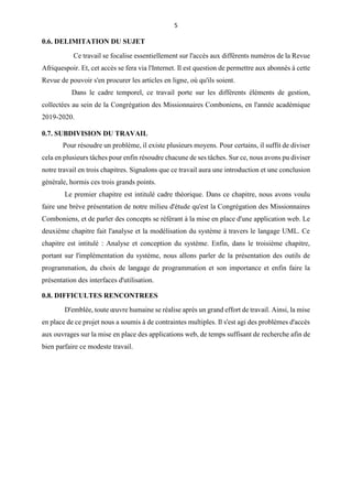 5
0.6. DELIMITATION DU SUJET
Ce travail se focalise essentiellement sur l'accès aux différents numéros de la Revue
Afriquespoir. Et, cet accès se fera via l'Internet. Il est question de permettre aux abonnés à cette
Revue de pouvoir s'en procurer les articles en ligne, où qu'ils soient.
Dans le cadre temporel, ce travail porte sur les différents éléments de gestion,
collectées au sein de la Congrégation des Missionnaires Comboniens, en l'année académique
2019-2020.
0.7. SUBDIVISION DU TRAVAIL
Pour résoudre un problème, il existe plusieurs moyens. Pour certains, il suffit de diviser
cela en plusieurs tâches pour enfin résoudre chacune de ses tâches. Sur ce, nous avons pu diviser
notre travail en trois chapitres. Signalons que ce travail aura une introduction et une conclusion
générale, hormis ces trois grands points.
Le premier chapitre est intitulé cadre théorique. Dans ce chapitre, nous avons voulu
faire une brève présentation de notre milieu d'étude qu'est la Congrégation des Missionnaires
Comboniens, et de parler des concepts se référant à la mise en place d'une application web. Le
deuxième chapitre fait l'analyse et la modélisation du système à travers le langage UML. Ce
chapitre est intitulé : Analyse et conception du système. Enfin, dans le troisième chapitre,
portant sur l'implémentation du système, nous allons parler de la présentation des outils de
programmation, du choix de langage de programmation et son importance et enfin faire la
présentation des interfaces d'utilisation.
0.8. DIFFICULTES RENCONTREES
D'emblée, toute œuvre humaine se réalise après un grand effort de travail. Ainsi, la mise
en place de ce projet nous a soumis à de contraintes multiples. Il s'est agi des problèmes d'accès
aux ouvrages sur la mise en place des applications web, de temps suffisant de recherche afin de
bien parfaire ce modeste travail.
 