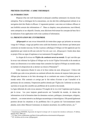 6
PREMIER CHAPITRE : CADRE THEORIQUE
I.0. INTRODUCTION
Disposer d'un site web fonctionnel et attrayant contribue nettement à la réussite d’une
entreprise. Pour se distinguer de la concurrence, un site doit être esthétiquement attirant et sa
navigation doit être fluide et efficace. L’ergonomie permet « une mise en évidence efficace et
une lisibilité correcte des informations »11
. Dans ce chapitre, nous présenterons, tout d'abord,
notre entreprise et ses objectifs. Ensuite, nous décrirons brièvement les concepts de base liés à
la réalisation d’une application web et des systèmes d’information.
I.1. PRESENTATION DE L'ENTREPRISE
Afriquespoir est une revue trimestrielle de trente-deux pages qui présente un nouveau
visage de l’Afrique, visage qui parfois reste caché des hommes et des femmes qui luttent pour
construire un monde nouveau. En fait, la presse catholique d’Afrique est fort appréciée par les
populations qui voient en elle une sorte de Voix des sans voix. Afriquespoir s’insère donc dans
ce projet d’être un signe d’espérance et un instrument d’évangélisation.
Le slogan de la revue est l’Eglise du continent ouvert au monde. Ce qui veut dire que
la revue veut informer les Eglises d’Afrique sur la vie de l’Eglise Universelle et du monde en
toutes ses dimensions et en même temps faire connaitre les Eglises d'Afrique au monde entier,
en mettant à la disposition de ce dernier ses trésors d’Humanité12
.
Cette expression illustre le sens et la force même du nom Afriquespoir : Celui-ci dit
d’emblée que cette revue présente au continent africain des raisons de toujours lutter pour une
Afrique plus heureuse et de faire davantage de ce continent une source d’espérance pour le
monde entier. Elle contrarie et corrige par le fait même d’exister et par l’actualité et la
pertinence de ses contenus, l'impression parfois donnée par l’Église de s’enfermer au sein des
sacristies et ne pas être sensible aux problèmes de la société et du monde.
La ligne éditoriale de cette revue annonce l’Evangile de la vie et de l’espérance par la presse,
par la revue. Les yeux toujours grand-ouverts sur l’actualité du monde, Ae donne des
informations et de la formation dans les domaines sociaux, politiques, économiques, religieux,
culturels… en restant attentive au dialogue œcuménique et interreligieux. Elle prend également
position devant les situations et les problèmes liés à la gestion de l’environnement (notre
planète, notre chère Maison Commune), la situation sécuritaire, les conflits terriers, etc.13
11
Jean-François NOGIER, Ergonomie du logiciel et design web. Le manuel des interfaces utilisateur, 4e
édition,
Dunod, Paris, 2008, p.6.
12
Cf. http://www.comboniane.org/links-fr/sites-publications-missionnaires/afriquespoir
13
Cf. Archives de la revue Afriquespoir.
 