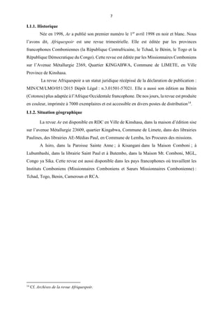 7
I.1.1. Historique
Née en 1998, Ae a publié son premier numéro le 1er
avril 1998 en noir et blanc. Nous
l’avons dit, Afriquespoir est une revue trimestrielle. Elle est éditée par les provinces
francophones Comboniennes (la République Centrafricaine, le Tchad, le Bénin, le Togo et la
République Démocratique du Congo). Cette revue est éditée par les Missionnaires Comboniens
sur l’Avenue Métallurgie 2369, Quartier KINGABWA, Commune de LIMETE, en Ville
Province de Kinshasa.
La revue Afriquespoir a un statut juridique récépissé de la déclaration de publication :
MIN/CM/LMO/051/2015 Dépôt Légal : n.3.01501-57021. Elle a aussi son édition au Bénin
(Cotonou) plus adaptée à l’Afrique Occidentale francophone. De nos jours, la revue est produite
en couleur, imprimée à 7000 exemplaires et est accessible en divers postes de distribution14
.
I.1.2. Situation géographique
La revue Ae est disponible en RDC en Ville de Kinshasa, dans la maison d’édition sise
sur l’avenue Métallurgie 23609, quartier Kingabwa, Commune de Limete, dans des librairies
Paulines, des librairies AE-Médias Paul, en Commune de Lemba, les Procures des missions.
A Isiro, dans la Paroisse Sainte Anne ; à Kisangani dans la Maison Comboni ; à
Lubumbashi, dans la librairie Saint Paul et à Butembo, dans la Maison Mt. Comboni, MGL,
Congo ya Sika. Cette revue est aussi disponible dans les pays francophones où travaillent les
Instituts Comboniens (Missionnaires Comboniens et Sœurs Missionnaires Combonienne) :
Tchad, Togo, Benin, Cameroun et RCA.
14
Cf. Archives de la revue Afriquespoir.
 