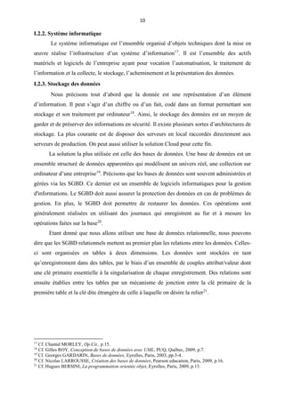 10
I.2.2. Système informatique
Le système informatique est l’ensemble organisé d’objets techniques dont la mise en
œuvre réalise l’infrastructure d’un système d’information17
. Il est l’ensemble des actifs
matériels et logiciels de l’entreprise ayant pour vocation l’automatisation, le traitement de
l’information et la collecte, le stockage, l’acheminement et la présentation des données.
I.2.3. Stockage des données
Nous précisons tout d’abord que la donnée est une représentation d’un élément
d’information. Il peut s’agir d’un chiffre ou d’un fait, codé dans un format permettant son
stockage et son traitement par ordinateur18
. Ainsi, le stockage des données est un moyen de
garder et de préserver des informations en sécurité. Il existe plusieurs sortes d’architectures de
stockage. La plus courante est de disposer des serveurs en local raccordés directement aux
serveurs de production. On peut aussi utiliser la solution Cloud pour cette fin.
La solution la plus utilisée est celle des bases de données. Une base de données est un
ensemble structuré de données apparentées qui modélisent un univers réel, une collection sur
ordinateur d’une entreprise19
. Précisons que les bases de données sont souvent administrées et
gérées via les SGBD. Ce dernier est un ensemble de logiciels informatiques pour la gestion
d'informations. Le SGBD doit aussi assurer la protection des données en cas de problèmes de
gestion. En plus, le SGBD doit permettre de restaurer les données. Ces opérations sont
généralement réalisées en utilisant des journaux qui enregistrent au fur et à mesure les
opérations faites sur la base20
.
Etant donné que nous allons utiliser une base de données relationnelle, nous pouvons
dire que les SGBD relationnels mettent au premier plan les relations entre les données. Celles-
ci sont organisées en tables à deux dimensions. Les données sont stockées en tant
qu’enregistrement dans des tables, par le biais d’un ensemble de couples attribut/valeur dont
une clé primaire essentielle à la singularisation de chaque enregistrement. Des relations sont
ensuite établies entre les tables par un mécanisme de jonction entre la clé primaire de la
première table et la clé dite étrangère de celle à laquelle on désire la relier21
.
17
Cf. Chantal MORLEY, Op.Cit., p.15.
18
Cf. Gilles ROY, Conception de bases de données avec UML, PUQ, Québec, 2009, p.7.
19
Cf. Georges GARDARIN, Bases de données, Eyrolles, Paris, 2003, pp.3-4.
20
Cf. Nicolas LARROUSSE, Création des bases de données, Pearson education, Paris, 2009, p.16.
21
Cf. Hugues BERSINI, La programmation orientée objet, Eyrolles, Paris, 2009, p.13.
 