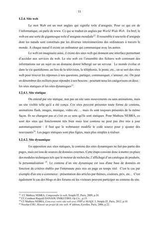 11
I.2.4. Site web
Le mot Web est un mot anglais qui signifie toile d’araignée. Pour ce qui est de
l’informatique, on parle de www. Ce qui se traduit en anglais par World Wide Web. En bref, le
web est une sorte de gigantesque toile d’araignée mondiale22
. Il ressemble à une toile d’araignée
dont les nœuds sont constitués par les diverses interconnexions des ordinateurs à travers le
monde. A chaque nœud il existe un ordinateur qui communique avec les autres.
Le web est imaginaire ainsi, il existe des sites web qui donnent une interface permettant
d’accéder aux services du web. Le site web est l’ensemble des fichiers web contenant des
informations sur un sujet ou un domaine donné hébergé sur un serveur. Le monde évolue et
dans la vie quotidienne, au lieu de la télévision, la téléphonie, le poste, etc., on se sert des sites
web pour trouver les réponses à nos questions, partager, communiquer, s’amuser, etc. On peut
en dénombrer des milliers pour répondre à nos besoins ; pourtant nous les catégorisons en deux :
les sites statiques et les sites dynamiques23
.
I.2.4.1. Site statique
On entend par site statique, non pas un site sans mouvements ou sans animations, mais
un site visible telle qu'il a été conçu. Ces sites peuvent présenter toute forme de contenu,
animations flash, images, musique, vidéo etc.… mais ils sont toujours présentés de la même
façon. Ils ne changent pas et c'est en ce sens qu'ils sont statiques. Pour Mathieu NEBRA, ce
sont des sites qui fonctionnent très bien mais leur contenu ne peut pas être mis à jour
automatiquement : il faut que le webmaster modifie le code source pour y ajouter des
nouveautés24
. Les pages statiques sont plus figées, mais plus simples à réaliser.
I.2.4.2. Site dynamique
En opposition aux sites statiques, le contenu des sites dynamiques ne fait pas partie des
pages, mais est issu de sources de données externes. Cette étape consiste donc à mettre en place
des modules techniques tels que le moteur de recherche, l’affichage d’un catalogue de produits,
la personnalisation 25
. Le contenu d’un site dynamique est issu d'une base de données en
fonction de critères établis par l'internaute puis mis en page en temps réel. C'est le cas par
exemple d'un site e-commerce : présentation des articles par thèmes, couleurs, prix, etc... C'est
également le cas des blogs et des forums où les visiteurs peuvent participer au contenu du site.
22
Cf. Mathieu NEBRA, Comprendre le web, Simple IT, Paris, 2009, p.20.
23
Cf. Comboni Raquiël DANADU INIKUTIRO, Op.Cit, , p.15.
24
Cf. Mathieu NEBRA, Concevez votre site web avec PHP et MySQL 5, Simple IT, Paris, 2012, p.10.
25
Nicolas CHU, Réussir un projet de site web, 4e
édition, Eyrolles, Paris, 2006, p.22.
 