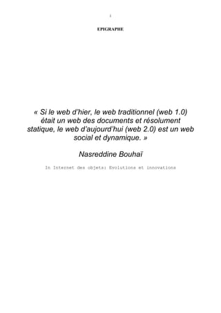 i
EPIGRAPHE
« Si le web d’hier, le web traditionnel (web 1.0)
était un web des documents et résolument
statique, le web d’aujourd’hui (web 2.0) est un web
social et dynamique. »
Nasreddine Bouhaï
In Internet des objets: Evolutions et innovations
 