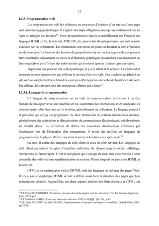 12
I.2.5. Programmation web
La programmation web fait référence au processus d’écriture d’un site ou d’une page
web dans un langage technique. Il s’agit d’une étape obligatoire pour qu’un contenu soit mis en
ligne et atteigne ses lecteurs26
. Cette programmation repose essentiellement sur l’emploi des
langages HTML, CSS, JavaScript, PHP, JSP, etc. pour écrire des programmes, qui sont ensuite
exécutés par les ordinateurs. Les instructions sont mises en place sur Internet et sont effectuées
sur des serveurs. En fonction des besoins des propriétaires du site ou des pages web, ces peuvent
être constituées uniquement de textes et d’éléments graphiques ressemblant à un document ou
être interactives en affichant des informations qui évoluent (panier d’achats, par exemple).
Signalons que pour un site web dynamique, il y a le client et le serveur. Le client est la
personne ou tout équipement qui sollicite le service d’un site web. Une machine accédant à un
site web ou simplement bénéficiant des services offerts par un site web est client de ce site web.
Par ailleurs, les serveurs sont des ressources offertes aux clients27
.
I.2.5.1. Langage de programmation
Un langage de programmation est un code de communication permettant à un être
humain de dialoguer avec une machine en lui soumettant des instructions et en analysant les
données matérielles fournies par le système, généralement un ordinateur. Le langage permet à
la personne qui rédige un programme, de faire abstraction de certains mécanismes internes,
généralement des activations et désactivations de commutateurs électroniques, qui aboutissent
au résultat désiré. Ils permettent de définir les ensembles d'instructions effectuées par
l'ordinateur lors de l'exécution d'un programme. Il existe des milliers de langages de
programmation, la plupart d'entre eux étant réservés à des domaines spécialisés28
.
En web, il existe des langages du côté client et ceux du côté serveur. Les langages du
côté client permettent de gérer l’interface utilisateur de chaque page à savoir : affichage,
interactions de façon rapide. C’est le navigateur qui s’occupe de tout, sans avoir besoin d’aller
demander des informations supplémentaires au serveur. Parmi lesquels on peut citer HTML et
JavaScript.
HTML et sa variante plus stricte XHTML sont des langages de balisage des pages Web.
Il n’y a pas si longtemps, HTML servait à définir aussi bien la structure des pages que leur
présentation visuelle. Aujourd'hui, ces deux aspects doivent être bien distincts et HTML est
26
Cf. Peter STOCKINGER, Evolutions récentes des technologies web du côté client, Ed. Techniques Ingénieur,
Paris, 2010, p.9.
27
Cf. Matthieu NEBRA, Concevez votre site web avec PHP et MySQL. Op. Cit., p.11.
28
Cf. Peter VAN ROY et Seif HARIDI, Programmation. Concepts, techniques et modèles, Dunod, Paris, 2007,
pp.27-28.
 