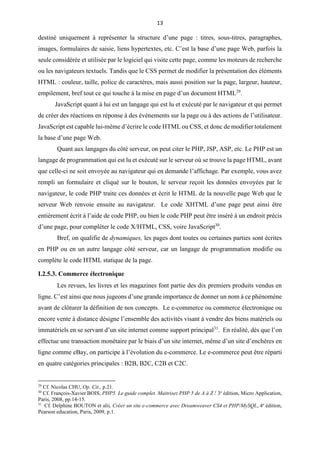 13
destiné uniquement à représenter la structure d’une page : titres, sous-titres, paragraphes,
images, formulaires de saisie, liens hypertextes, etc. C’est la base d’une page Web, parfois la
seule considérée et utilisée par le logiciel qui visite cette page, comme les moteurs de recherche
ou les navigateurs textuels. Tandis que le CSS permet de modifier la présentation des éléments
HTML : couleur, taille, police de caractères, mais aussi position sur la page, largeur, hauteur,
empilement, bref tout ce qui touche à la mise en page d’un document HTML29
.
JavaScript quant à lui est un langage qui est lu et exécuté par le navigateur et qui permet
de créer des réactions en réponse à des événements sur la page ou à des actions de l’utilisateur.
JavaScript est capable lui-même d’écrire le code HTML ou CSS, et donc de modifier totalement
la base d’une page Web.
Quant aux langages du côté serveur, on peut citer le PHP, JSP, ASP, etc. Le PHP est un
langage de programmation qui est lu et exécuté sur le serveur où se trouve la page HTML, avant
que celle-ci ne soit envoyée au navigateur qui en demande l’affichage. Par exemple, vous avez
rempli un formulaire et cliqué sur le bouton, le serveur reçoit les données envoyées par le
navigateur, le code PHP traite ces données et écrit le HTML de la nouvelle page Web que le
serveur Web renvoie ensuite au navigateur. Le code XHTML d’une page peut ainsi être
entièrement écrit à l’aide de code PHP, ou bien le code PHP peut être inséré à un endroit précis
d’une page, pour compléter le code X/HTML, CSS, voire JavaScript30
.
Bref, on qualifie de dynamiques, les pages dont toutes ou certaines parties sont écrites
en PHP ou en un autre langage côté serveur, car un langage de programmation modifie ou
complète le code HTML statique de la page.
I.2.5.3. Commerce électronique
Les revues, les livres et les magazines font partie des dix premiers produits vendus en
ligne. C’est ainsi que nous jugeons d’une grande importance de donner un nom à ce phénomène
avant de clôturer la définition de nos concepts. Le e-commerce ou commerce électronique ou
encore vente à distance désigne l’ensemble des activités visant à vendre des biens matériels ou
immatériels en se servant d’un site internet comme support principal31
. En réalité, dès que l’on
effectue une transaction monétaire par le biais d’un site internet, même d’un site d’enchères en
ligne comme eBay, on participe à l’évolution du e-commerce. Le e-commerce peut être réparti
en quatre catégories principales : B2B, B2C, C2B et C2C.
29
Cf. Nicolas CHU, Op. Cit., p.21.
30
Cf. François-Xavier BOIS, PHP5. Le guide complet. Maitrisez PHP 5 de A à Z ! 3e
édition, Micro Application,
Paris, 2008, pp.14-15.
31
Cf. Delphine BOUTON et alii, Créer un site e-commerce avec Dreamweaver CS4 et PHP/MySQL, 4e
édition,
Pearson education, Paris, 2009, p.1.
 