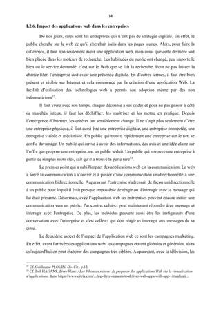 14
I.2.6. Impact des applications web dans les entreprises
De nos jours, rares sont les entreprises qui n’ont pas de stratégie digitale. En effet, le
public cherche sur le web ce qu’il cherchait jadis dans les pages jaunes. Alors, pour faire la
différence, il faut non seulement avoir une application web, mais aussi que cette dernière soit
bien placée dans les moteurs de recherche. Les habitudes du public ont changé, peu importe le
bien ou le service demandé, c’est sur le Web que se fait la recherche. Pour ne pas laisser la
chance filer, l’entreprise doit avoir une présence digitale. En d’autres termes, il faut être bien
présent et visible sur Internet et cela commence par la création d’une application Web. La
facilité d’utilisation des technologies web a permis son adoption même par des non
informaticiens32
.
Il faut vivre avec son temps, chaque décennie a ses codes et pour ne pas passer à côté
de marchés juteux, il faut les déchiffrer, les maîtriser et les mettre en pratique. Depuis
l’émergence d’Internet, les critères ont sensiblement changé. Il ne s’agit plus seulement d’être
une entreprise physique, il faut aussi être une entreprise digitale, une entreprise connectée, une
entreprise visible et médiatisée. Un public qui trouve rapidement une entreprise sur le net, se
confie davantage. Un public qui arrive à avoir des informations, des avis et une idée claire sur
l’offre que propose une entreprise, est un public séduit. Un public qui retrouve une entreprise à
partir de simples mots clés, sait qu’il a trouvé la perle rare33
.
Le premier point qui a subi l'impact des applications web est la communication. Le web
a forcé la communication à s’ouvrir et à passer d'une communication unidirectionnelle à une
communication bidirectionnelle. Auparavant l'entreprise s'adressait de façon unidirectionnelle
à un public pour lequel il était presque impossible de réagir ou d'interagir avec le message qui
lui était présenté. Désormais, avec l’application web les entreprises peuvent encore initier une
communication vers un public. Par contre, celui-ci peut maintenant répondre à ce message et
interagir avec l'entreprise. De plus, les individus peuvent aussi être les instigateurs d'une
conversation avec l'entreprise et c'est celle-ci qui doit réagir et interagir aux messages de sa
cible.
Le deuxième aspect de l'impact de l’application web ce sont les campagnes marketing.
En effet, avant l'arrivée des applications web, les campagnes étaient globales et générales, alors
qu'aujourd'hui on peut élaborer des campagnes très ciblées. Auparavant, avec la télévision, les
32
Cf. Guillaume PLOUIN, Op. Cit., p.12.
33
Cf. Joël HAGANS, Livre blanc : Les 3 bonnes raisons de proposer des applications Web via la virtualisation
d’applications, dans https://www.citrix.com/.../top-three-reasons-to-deliver-web-apps-with-app-virtualizati...
 