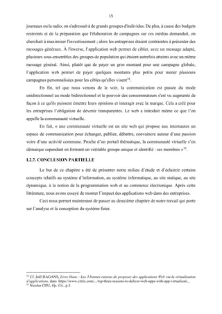 15
journaux ou la radio, on s'adressait à de grands groupes d'individus. De plus, à cause des budgets
restreints et de la préparation que l'élaboration de campagnes sur ces médias demandait, on
cherchait à maximiser l'investissement ; alors les entreprises étaient contraintes à présenter des
messages généraux. À l'inverse, l’application web permet de cibler, avec un message adapté,
plusieurs sous-ensembles des groupes de population qui étaient autrefois atteints avec un même
message général. Ainsi, plutôt que de payer un gros montant pour une campagne globale,
l’application web permet de payer quelques montants plus petits pour mener plusieurs
campagnes personnalisées pour les cibles qu'elles visent34
.
En fin, tel que nous venons de le voir, la communication est passée du mode
unidirectionnel au mode bidirectionnel et le pouvoir des consommateurs s'est vu augmenté de
façon à ce qu'ils puissent émettre leurs opinions et interagir avec la marque. Cela a créé pour
les entreprises l’obligation de devenir transparentes. Le web a introduit même ce que l’on
appelle la communauté virtuelle.
En fait, « une communauté virtuelle est un site web qui propose aux internautes un
espace de communication pour échanger, publier, débattre, convaincre autour d’une passion
voire d’une activité commune. Proche d’un portail thématique, la communauté virtuelle s’en
démarque cependant en formant un véritable groupe unique et identifié : ses membres »35
.
I.2.7. CONCLUSION PARTIELLE
Le but de ce chapitre a été de présenter notre milieu d’étude et d’éclaircir certains
concepts relatifs au système d’information, au système informatique, au site statique, au site
dynamique, à la notion de la programmation web et au commerce électronique. Après cette
littérature, nous avons essayé de monter l’impact des applications web dans des entreprises.
Ceci nous permet maintenant de passer au deuxième chapitre de notre travail qui porte
sur l’analyse et la conception du système futur.
34
Cf. Joël HAGANS, Livre blanc : Les 3 bonnes raisons de proposer des applications Web via la virtualisation
d’applications, dans https://www.citrix.com/.../top-three-reasons-to-deliver-web-apps-with-app-virtualizati...
35
Nicolas CHU, Op. Cit., p.3.
 