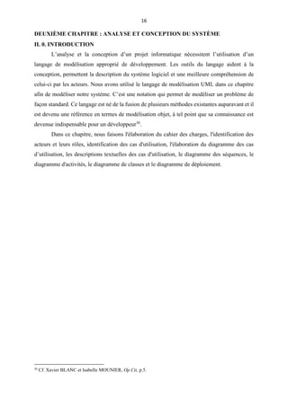 16
DEUXIÈME CHAPITRE : ANALYSE ET CONCEPTION DU SYSTÈME
II. 0. INTRODUCTION
L’analyse et la conception d’un projet informatique nécessitent l’utilisation d’un
langage de modélisation approprié de développement. Les outils du langage aident à la
conception, permettent la description du système logiciel et une meilleure compréhension de
celui-ci par les acteurs. Nous avons utilisé le langage de modélisation UML dans ce chapitre
afin de modéliser notre système. C’est une notation qui permet de modéliser un problème de
façon standard. Ce langage est né de la fusion de plusieurs méthodes existantes auparavant et il
est devenu une référence en termes de modélisation objet, à tel point que sa connaissance est
devenue indispensable pour un développeur36
.
Dans ce chapitre, nous faisons l'élaboration du cahier des charges, l'identification des
acteurs et leurs rôles, identification des cas d'utilisation, l'élaboration du diagramme des cas
d’utilisation, les descriptions textuelles des cas d'utilisation, le diagramme des séquences, le
diagramme d'activités, le diagramme de classes et le diagramme de déploiement.
36
Cf. Xavier BLANC et Isabelle MOUNIER, Op.Cit, p.5.
 