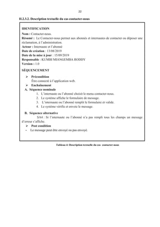 22
II.2.3.2. Description textuelle du cas contacter-nous
IDENTIFICATION
Nom : Contacter-nous.
Résumé : Le Contacter-nous permet aux abonnés et internautes de contacter ou déposer une
réclamation, à l’administration.
Acteur : Internaute et l’abonné
Date de création : 13/08/2019
Date de la mise à jour : 15/09/2019
Responsable : KUMBI MIANGEMBA RODDY
Version : 1.0
SÉQUENCEMENT
 Précondition
Être connecté à l’application web.
 Enchaînement
A. Séquence nominale
1. L’internaute ou l’abonné choisit le menu contacter-nous.
2. Le système affiche le formulaire de message.
3. L’internaute ou l’abonné remplit le formulaire et valide.
4. Le système vérifie et envoie le message.
B. Séquence alternative
SA4 : Si l’internaute ou l’abonné n’a pas rempli tous les champs un message
d’erreur s’affiche.
 Post condition
- Le message peut être envoyé ou pas envoyé.
Tableau 4: Description textuelle du cas contacter-nous
 