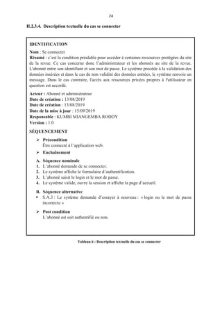 24
II.2.3.4. Description textuelle du cas se connecter
IDENTIFICATION
Nom : Se connecter
Résumé : c’est la condition préalable pour accéder à certaines ressources protégées du site
de la revue. Ce cas concerne donc l’administrateur et les abonnés au site de la revue.
L'abonné entre son identifiant et son mot de passe. Le système procède à la validation des
données insérées et dans le cas de non validité des données entrées, le système renvoie un
message. Dans le cas contraire, l'accès aux ressources privées propres à l'utilisateur en
question est accordé.
Acteur : Abonné et administrateur
Date de création : 13/08/2019
Date de création : 13/08/2019
Date de la mise à jour : 15/09/2019
Responsable : KUMBI MIANGEMBA RODDY
Version : 1.0
SÉQUENCEMENT
 Précondition
Être connecté à l’application web.
 Enchaînement
A. Séquence nominale
1. L’abonné demande de se connecter.
2. Le système affiche le formulaire d’authentification.
3. L’abonné saisit le login et le mot de passe.
4. Le système valide, ouvre la session et affiche la page d’accueil.
B. Séquence alternative
 S.A.3 : Le système demande d’essayer à nouveau : « login ou le mot de passe
incorrecte »
 Post condition
L’abonné est soit authentifié ou non.
Tableau 6 : Description textuelle du cas se connecter
 