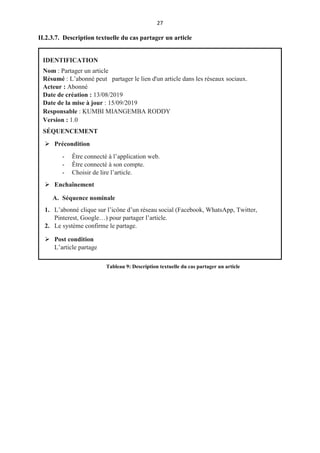 27
II.2.3.7. Description textuelle du cas partager un article
IDENTIFICATION
Nom : Partager un article
Résumé : L’abonné peut partager le lien d'un article dans les réseaux sociaux.
Acteur : Abonné
Date de création : 13/08/2019
Date de la mise à jour : 15/09/2019
Responsable : KUMBI MIANGEMBA RODDY
Version : 1.0
SÉQUENCEMENT
 Précondition
- Être connecté à l’application web.
- Être connecté à son compte.
- Choisir de lire l’article.
 Enchaînement
A. Séquence nominale
1. L’abonné clique sur l’icône d’un réseau social (Facebook, WhatsApp, Twitter,
Pinterest, Google…) pour partager l’article.
2. Le système confirme le partage.
 Post condition
L’article partage
Tableau 9: Description textuelle du cas partager un article
 